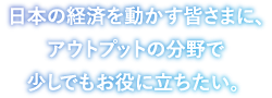 日本の経済を動かす皆さまに、アウトプットの分野で少しでもお役に立ちたい。