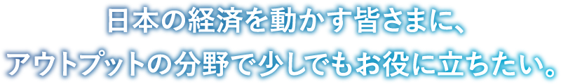 日本の経済を動かす皆さまに、アウトプットの分野で少しでもお役に立ちたい。